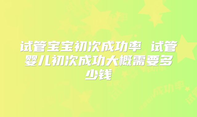 试管宝宝初次成功率 试管婴儿初次成功大概需要多少钱