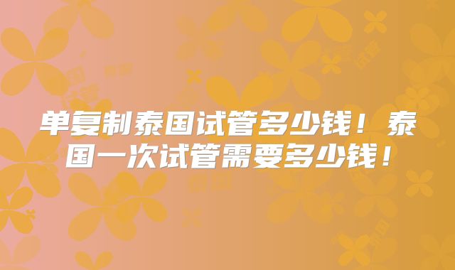 单复制泰国试管多少钱!泰国一次试管需要多少钱!