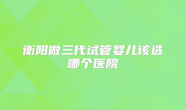 衡阳做三代试管婴儿该选哪个医院