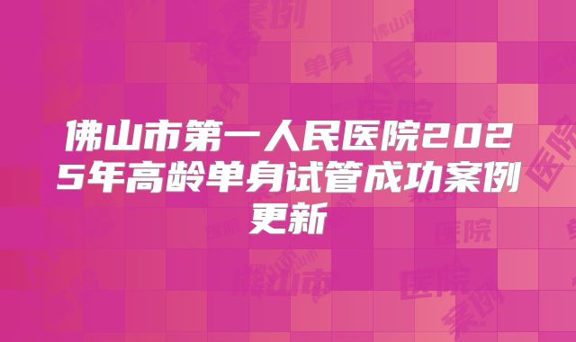 佛山市第一人民医院2025年高龄单身试管成功案例更新