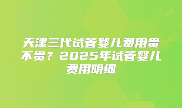 天津三代试管婴儿费用贵不贵?2025年试管婴儿费用明细