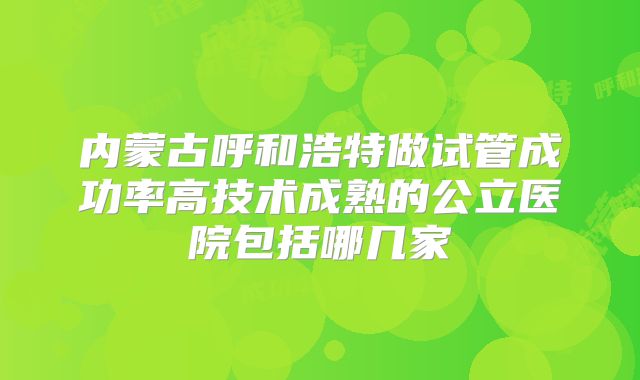 内蒙古呼和浩特做试管成功率高技术成熟的公立医院包括哪几家