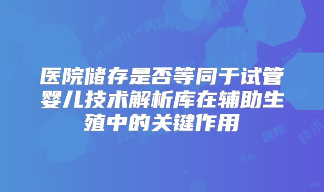医院储存是否等同于试管婴儿技术解析库在辅助生殖中的关键作用