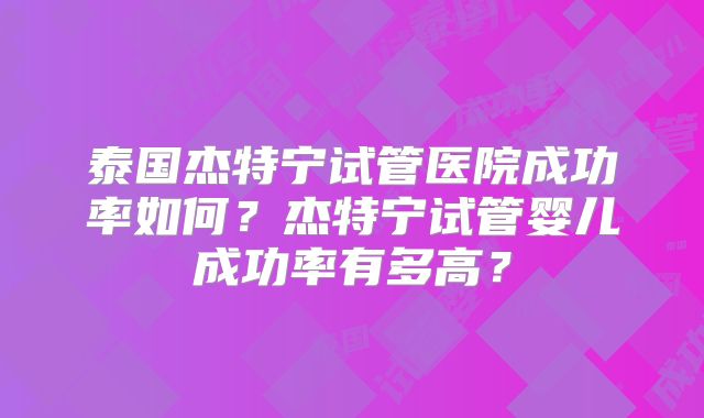 泰国杰特宁试管医院成功率如何?杰特宁试管婴儿成功率有多高?