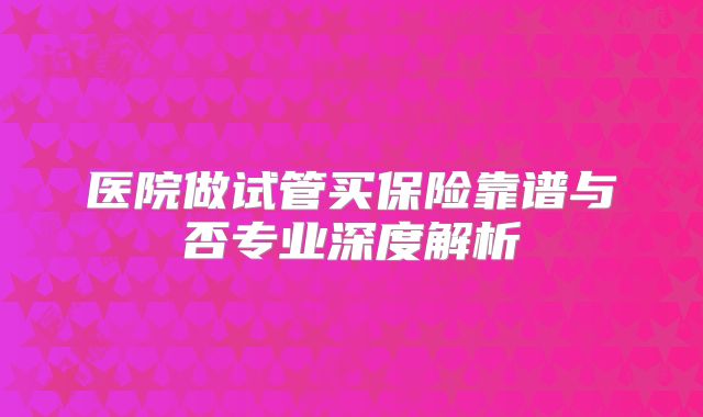 医院做试管买保险靠谱与否专业深度解析