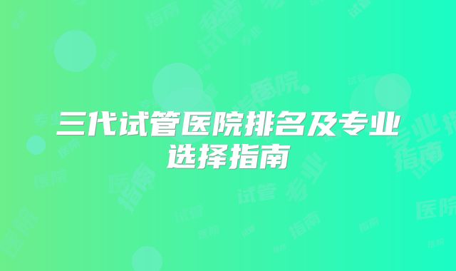 三代试管医院排名及专业选择指南