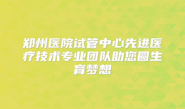 郑州医院试管中心先进医疗技术专业团队助您圆生育梦想