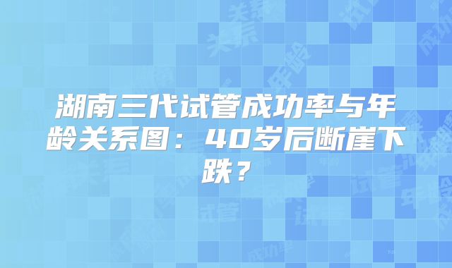 湖南三代试管成功率与年龄关系图:40岁后断崖下跌?