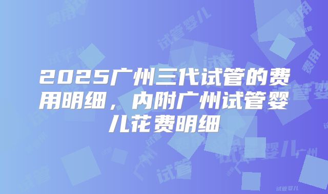 2025广州三代试管的费用明细,内附广州试管婴儿花费明细