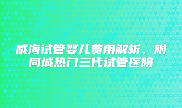 威海试管婴儿费用解析,附同城热门三代试管医院
