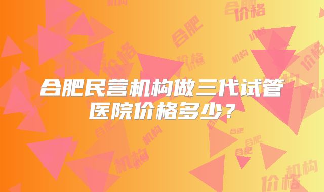 合肥民营机构做三代试管医院价格多少?