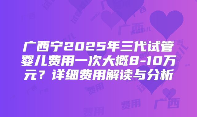 广西宁2025年三代试管婴儿费用一次大概8-10万元?详细费用解读与分析