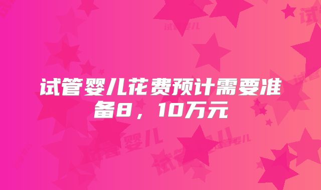 试管婴儿花费预计需要准备8,10万元