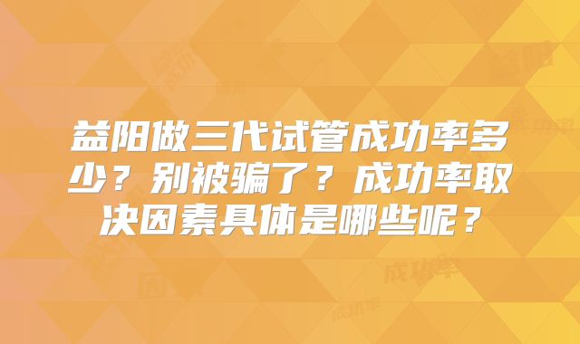 益阳做三代试管成功率多少?别被骗了?成功率取决因素具体是哪些呢?