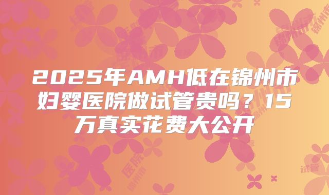 2025年AMH低在锦州市妇婴医院做试管贵吗?15万真实花费大公开