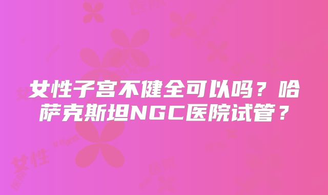 女性子宫不健全可以吗?哈萨克斯坦NGC医院试管?