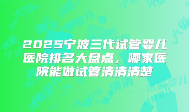2025宁波三代试管婴儿医院排名大盘点，哪家医院能做试管清清清楚
