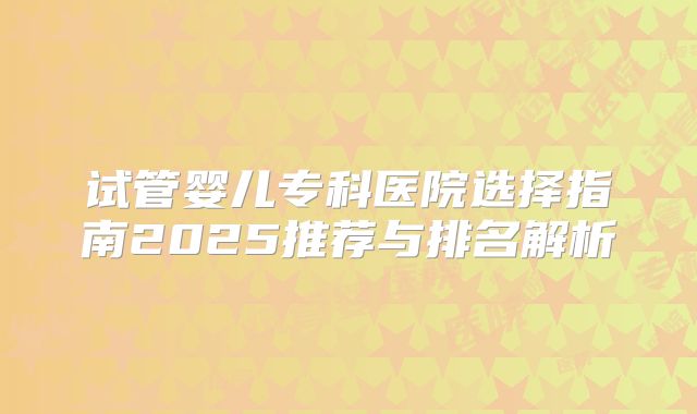 试管婴儿专科医院选择指南2025推荐与排名解析