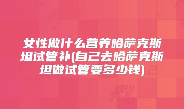 女性做什么营养哈萨克斯坦试管补(自己去哈萨克斯坦做试管要多少钱)
