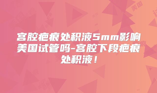 宫腔疤痕处积液5mm影响美国试管吗-宫腔下段疤痕处积液！