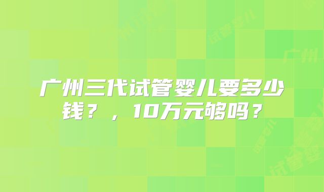 广州三代试管婴儿要多少钱?,10万元够吗?