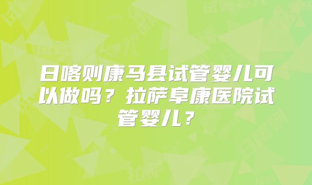 日喀则康马县试管婴儿可以做吗?拉萨阜康医院试管婴儿?