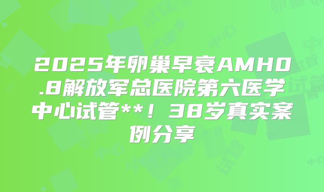 2025年卵巢早衰AMH0.8解放军总医院第六医学中心试管**!38岁真实案例分享