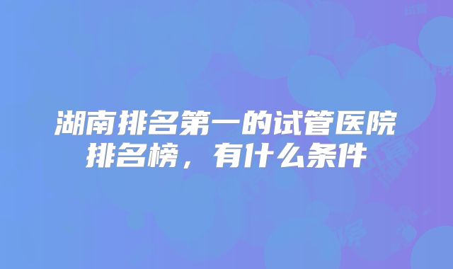 湖南排名第一的试管医院排名榜,有什么条件