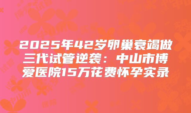 2025年42岁卵巢衰竭做三代试管逆袭：中山市博爱医院15万花费怀孕实录