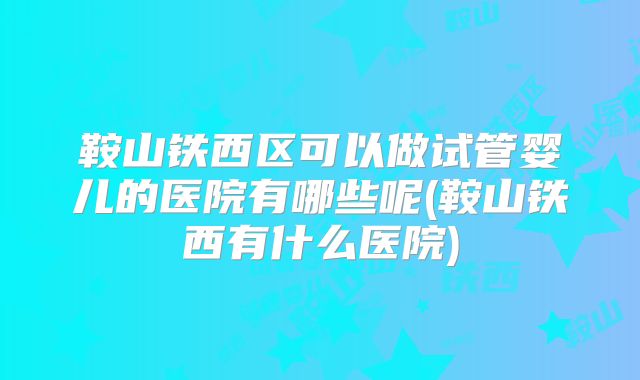 鞍山铁西区可以做试管婴儿的医院有哪些呢(鞍山铁西有什么医院)