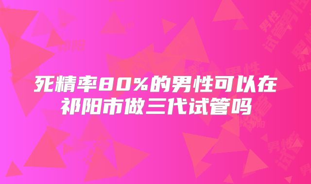 死精率80%的男性可以在祁阳市做三代试管吗