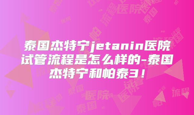 泰国杰特宁jetanin医院试管流程是怎么样的-泰国杰特宁和帕泰3！