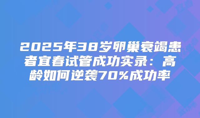 2025年38岁卵巢衰竭患者宜春试管成功实录:高龄如何逆袭70%成功率