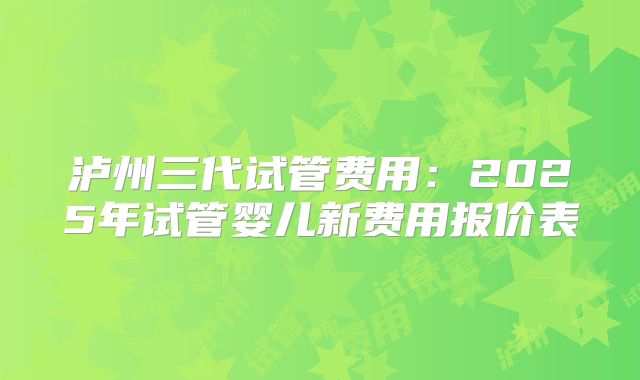 泸州三代试管费用：2025年试管婴儿新费用报价表