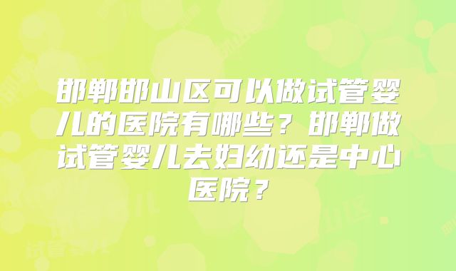 邯郸邯山区可以做试管婴儿的医院有哪些?邯郸做试管婴儿去妇幼还是中心医院?