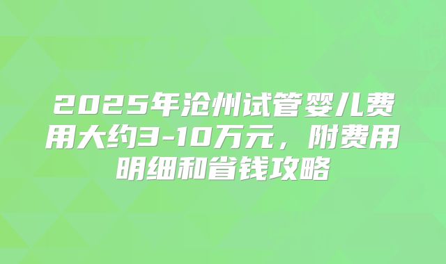2025年沧州试管婴儿费用大约3-10万元，附费用明细和省钱攻略