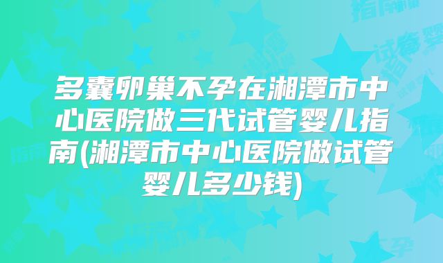 多囊卵巢不孕在湘潭市中心医院做三代试管婴儿指南(湘潭市中心医院做试管婴儿多少钱)