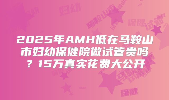 2025年AMH低在马鞍山市妇幼保健院做试管贵吗?15万真实花费大公开
