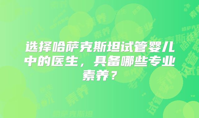 选择哈萨克斯坦试管婴儿中的医生，具备哪些专业素养？