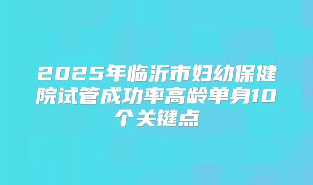 2025年临沂市妇幼保健院试管成功率高龄单身10个关键点