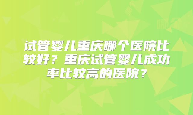 试管婴儿重庆哪个医院比较好？重庆试管婴儿成功率比较高的医院？