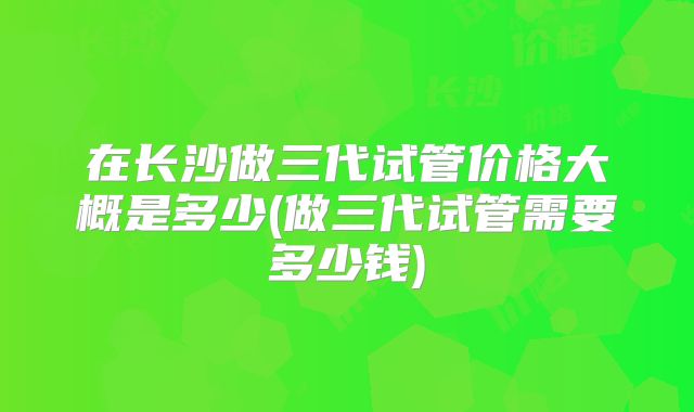 在长沙做三代试管价格大概是多少(做三代试管需要多少钱)