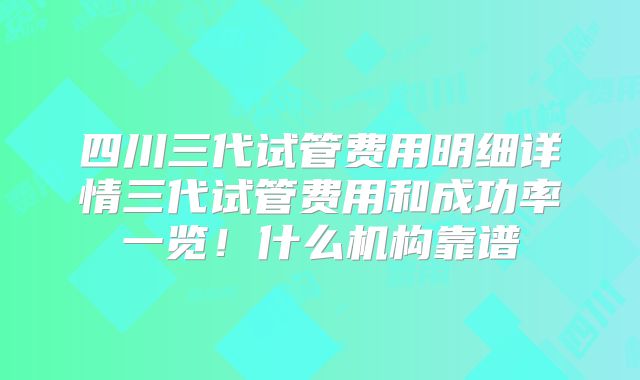 四川三代试管费用明细详情三代试管费用和成功率一览！什么机构靠谱