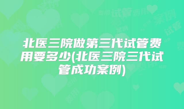 北医三院做第三代试管费用要多少(北医三院三代试管成功案例)