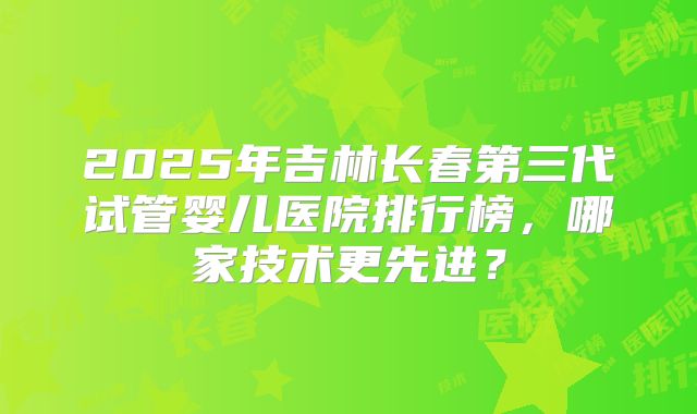 2025年吉林长春第三代试管婴儿医院排行榜,哪家技术更先进?
