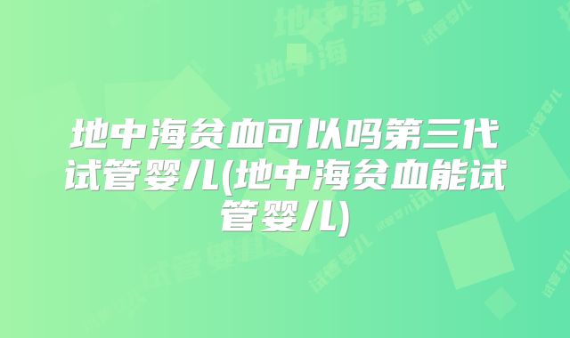 地中海贫血可以吗第三代试管婴儿(地中海贫血能试管婴儿)