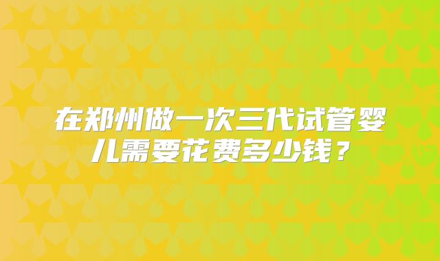 在郑州做一次三代试管婴儿需要花费多少钱?