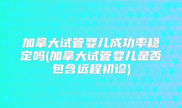 加拿大试管婴儿成功率稳定吗(加拿大试管婴儿是否包含远程初诊)