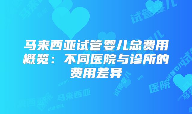 马来西亚试管婴儿总费用概览:不同医院与诊所的费用差异