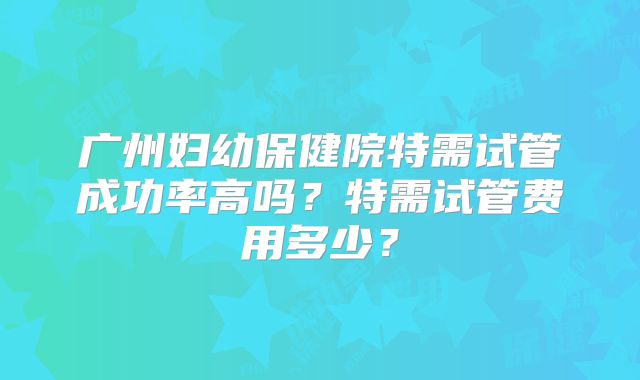 广州妇幼保健院特需试管成功率高吗？特需试管费用多少？